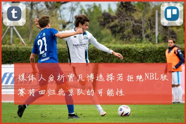 媒体人分析曾凡博选择若拒绝NBL联赛将回归北京队的可能性
