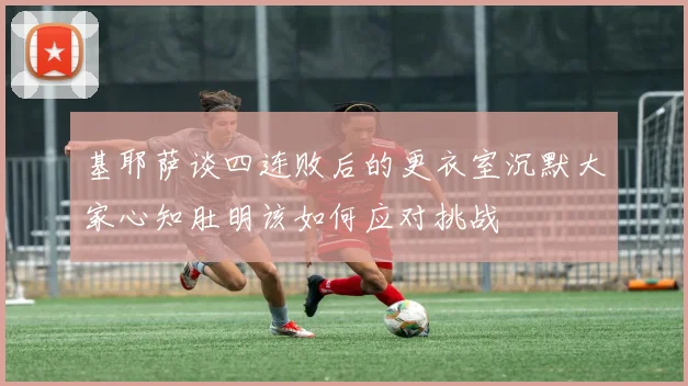 基耶萨谈四连败后的更衣室沉默大家心知肚明该如何应对挑战