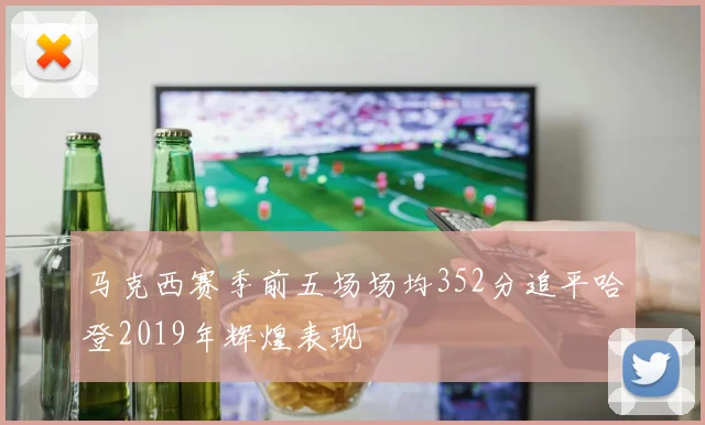 马克西赛季前五场场均352分追平哈登2019年辉煌表现