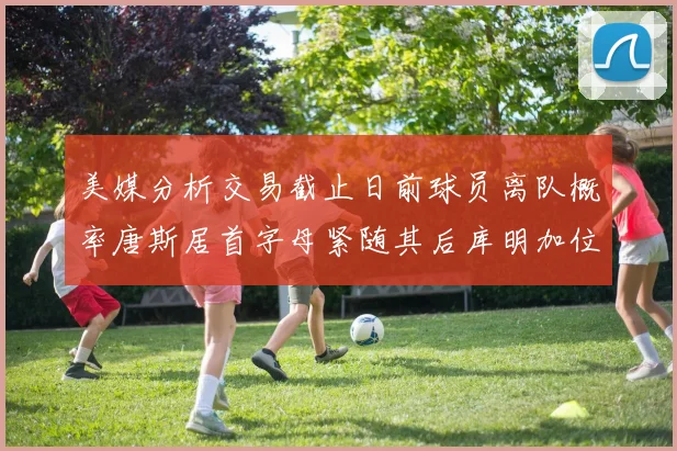 美媒分析交易截止日前球员离队概率唐斯居首字母紧随其后库明加位列第三
