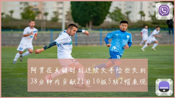 阿贾在关键时刻连续失手险些失利38分钟内贡献21分10板5助2帽表现出色