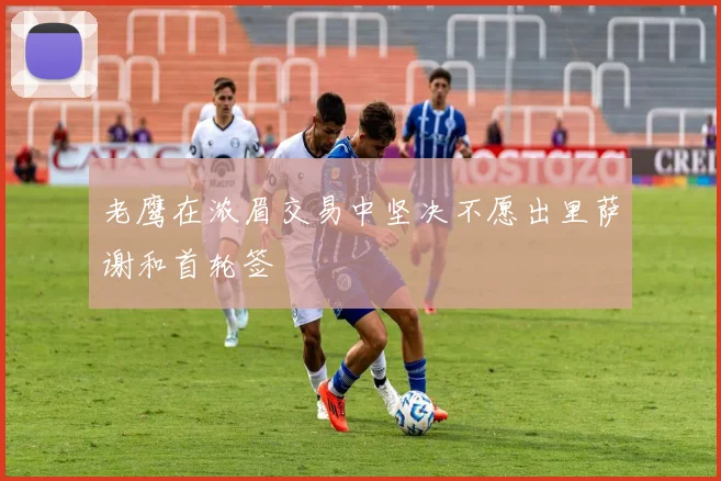 老鹰在浓眉交易中坚决不愿出里萨谢和首轮签