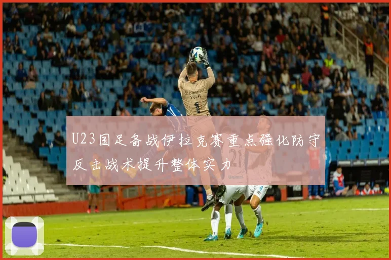 U23国足备战伊拉克赛重点强化防守反击战术提升整体实力