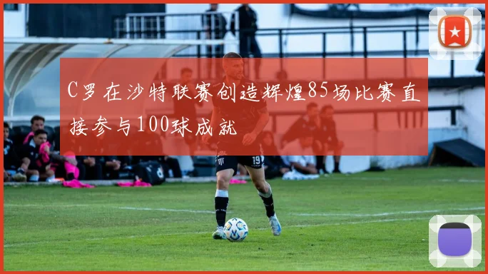 C罗在沙特联赛创造辉煌85场比赛直接参与100球成就
