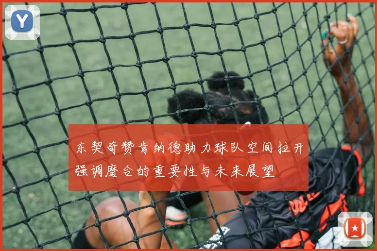 东契奇赞肯纳德助力球队空间拉开强调磨合的重要性与未来展望