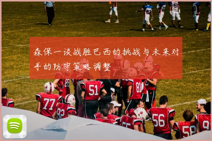 森保一谈战胜巴西的挑战与未来对手的防守策略调整