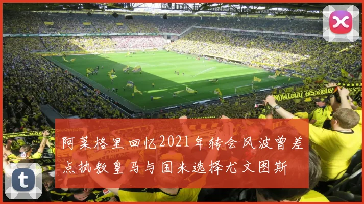 阿莱格里回忆2021年转会风波曾差点执教皇马与国米选择尤文图斯