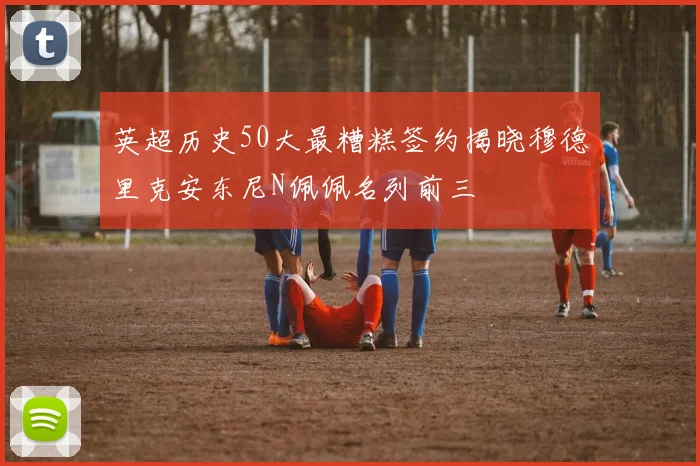 英超历史50大最糟糕签约揭晓穆德里克安东尼N佩佩名列前三