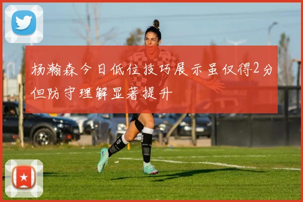 杨瀚森今日低位技巧展示虽仅得2分但防守理解显著提升