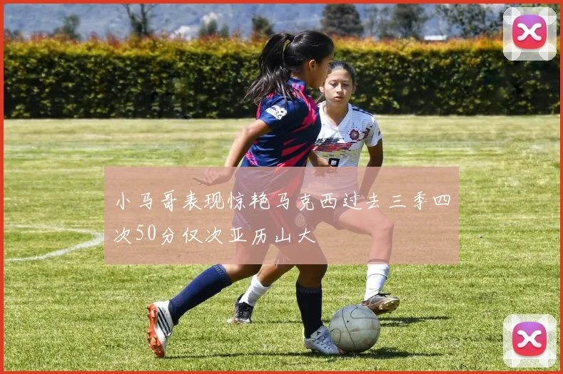 小马哥表现惊艳马克西过去三季四次50分仅次亚历山大