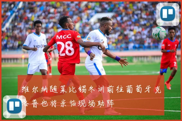 维尔纳随莱比锡冬训前往葡萄牙克洛普也将亲临现场助阵