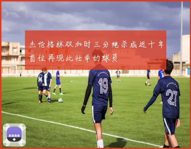 杰伦格林双加时三分绝杀成近十年首位再现此壮举的球员