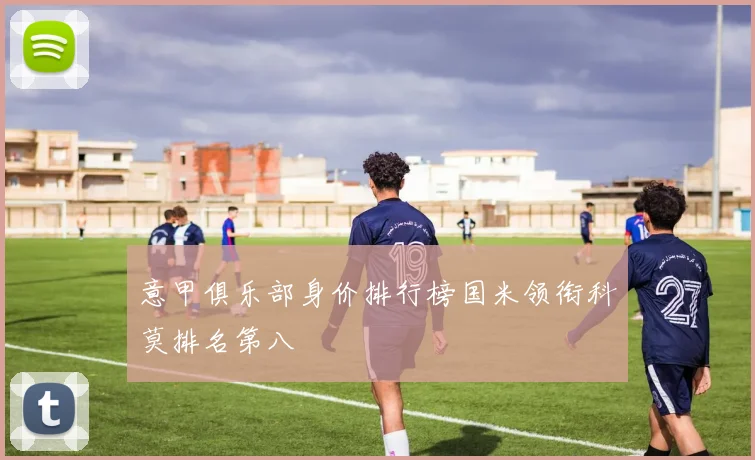 意甲俱乐部身价排行榜国米领衔科莫排名第八
