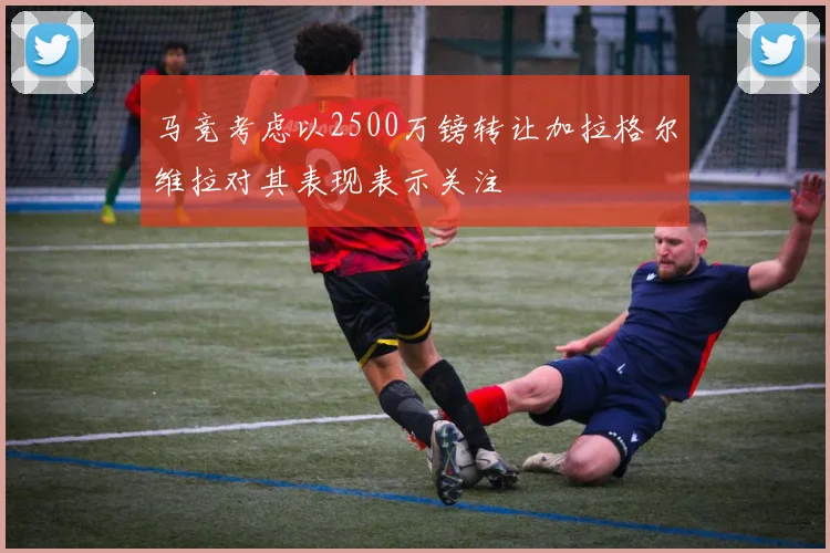 马竞考虑以2500万镑转让加拉格尔维拉对其表现表示关注