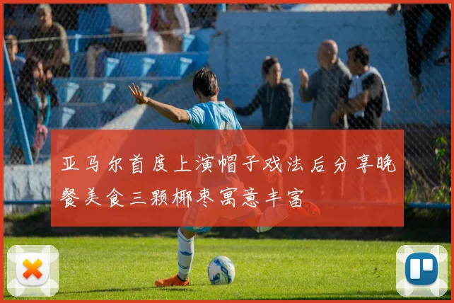 亚马尔首度上演帽子戏法后分享晚餐美食三颗椰枣寓意丰富