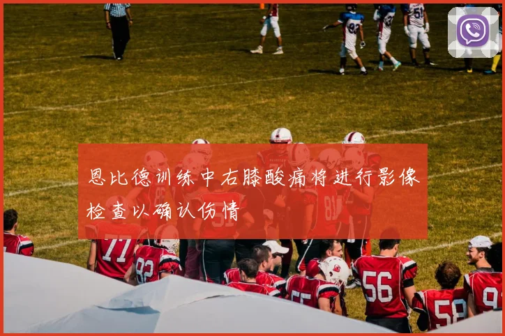 恩比德训练中右膝酸痛将进行影像检查以确认伤情